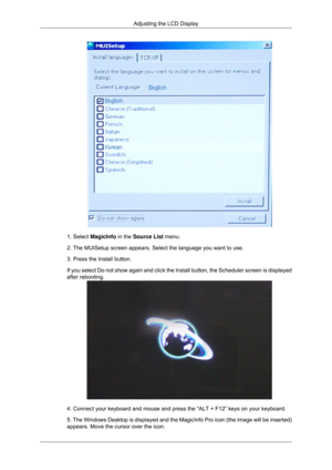 Page 891. Select MagicInfo in the Source List menu.
2. The MUISetup screen appears. Select the language you want to use.
3. Press the Install button.
If you select Do not show again and click the Install button, the Schedu\
ler screen is displayed
after rebooting.
4. Connect your keyboard and mouse and press the “ALT + F12” keys \
on your keyboard.
5. The Windows Desktop is displayed and the MagicInfo Pro icon (the ima\
ge will be inserted)
appears. Move the cursor over the icon.Adjusting the LCD Display 