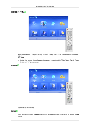 Page 96OFFICE / HTML
PPT(Power Point), DOC(MS Word), XLS(MS Excel), PDF, HTML, HTM file\
s are displayed.
 Note
• Install the proper viewer(freeware) program to see the MS Office(Word\
, Excel, Power
Point) or PDF doucuments.
Internet Connects to the Internet
Setup Sets various functions in 
MagicInfo mode. A password must be entered to access  Setup
mode. Adjusting the LCD Display 