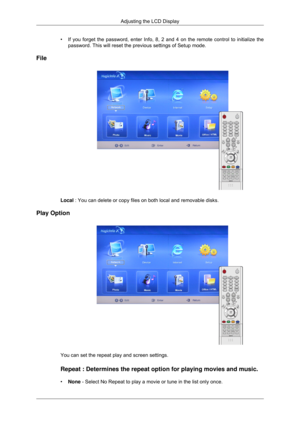 Page 99•
If you forget the password, enter Info, 8, 2 and 4 on the remote control\
 to initialize the
password. This will reset the previous settings of Setup mode.
File Local : You can delete or copy files on both local and removable disks.
Play Option You can set the repeat play and screen settings.
Repeat : Determines the repeat option for playing movies and music.
•
None - Select No Repeat to play a movie or tune in the list only once. Adjusting the LCD Display 
