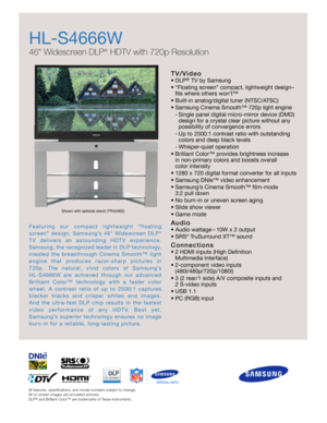 Page 1All features, specifications, and model numbers subject to change.
All on screen images are simulated pictures.
DLP
®
and Brilliant Color™ are trademarks of Texas Instruments.
HL-S4666W 
46 Widescreen DLP
®
HDTV with 720p Resolution
T V / Vi d e o
•DLP®TV by Samsung
•“Floating screen” compact, lightweight design–
fits where others won’t™
•Built-in analog/digital tuner (NTSC/ATSC)
•Samsung Cinema Smooth™ 720p light engine
-Single panel digital micro-mirror device (DMD)
design for a crystal clear picture...