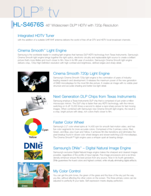 Page 2DLP t v
HL-S4676S 46 Widescreen DLP®HDTV with 720p Resolution
DLP
®
tv
Cinema Smooth 720p Light Engine
Samsung’s Cinema Smooth 720p light engine is the culmination of years of industry-
leading research and development. It releases the maximum power of the new generation
of DMD microdisplays for the most film-like picture. It creates an image with no visible pixel
structure and accurate shading and better low-light detail.
Next Generation DLP Chips from Texas Instruments
Samsung employs a Texas...