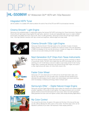 Page 2
DLP
®
tv
HLS5086W 50 Widescreen DLP®HDTV with 720p Resolution
Cinema Smooth 720p Light Engine
Samsung’s Cinema Smooth 720p light engine is the culmination of years of industr\
y
leading research and development. It releases the maximum power of the n\
ew generation
of DMD microdisplays for the most filmlike picture. It creates an image\
 with no visible pixel
structure and accurate shading and better lowlight detail.
Next Generation DLP Chips from Texas Instruments
DLP TV by Samsung employs a Texas...
