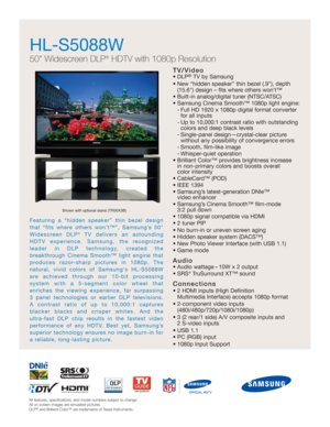 Page 1
Featuring a “hidden speaker” thin bezel design
that “fits where others won’t™”, Samsung’s 50
Widescreen DLP
®TV delivers an astounding
HDTV experience. Samsung, the recognized
leader in DLP technology, created the 
breakthrough Cinema Smooth™ light engine that 
produces razor-sharp pictures in 1080p. The 
natural, vivid colors of Samsungs HL-S5088W
are achieved through our 10-bit processing 
system with a 5-segment color wheel that 
enriches the viewing experience, far surpassing 
3 panel technologies...