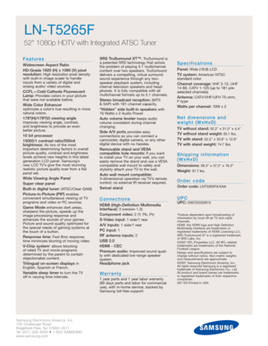 Page 2Samsung Electronics America, Inc.
105 Challenger Road
Ridgefield Park, NJ 07660-0511
Tel (201) 229-4000 • 1-800-SAMSUNG
www.samsung.com
LN-T5265F  
52 1080p HDTV with Integrated ATSC Tuner
Features
Widescreen Aspect Ratio
HD-Grade 1920 (H) x 1080 (V) pixel
resolution:
High resolution pixel density
with built-in image scaler to handle
inputs from a variety of digital and 
analog audio/ video sources.
CCFL—Cold Cathode Fluorescent
Lamp:Provides colors in your picture
that were not available before.
Wide...