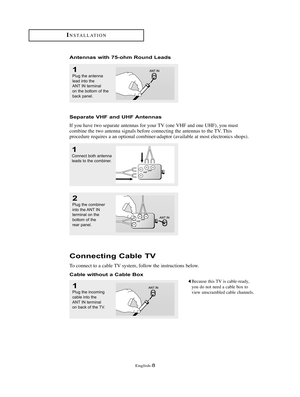 Page 11English-8
Connecting Cable TV
To connect to a cable TV system, follow the instructions below.
Cable without a Cable Box
1
Plug the incoming
cable into the
ANT IN terminal
on back of the TV.
Because this TV is cable-ready,
you do not need a cable box to
view unscrambled cable channels.
2
Plug the combiner
into the ANT IN
terminal on the 
bottom of the
rear panel.
INSTALLATION
Antennas with 75-ohm Round Leads
1
Plug the antenna
lead into the 
ANT IN terminal
on the bottom of the
back panel.
Separate VHF...