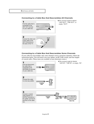 Page 12English-9
INSTALLATION
Connecting to a Cable Box that Descrambles All Channels
1
Find the cable that is
connected to the
ANT OUT terminal 
on your cable box.
This terminal might be labeled
“ANT OUT”, “VHF OUT”, or
simply, “OUT”.
2
Connect the other end
of this cable to the
ANT IN terminal on
the back of the TV. 
Connecting to a Cable Box that Descrambles Some Channels
If your cable box descrambles only some channels (such as premium channels), follow the
instructions below. You will need a two-way...