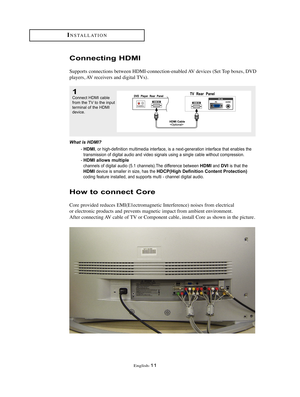 Page 14English-11
Connecting HDMI
Supports connections between HDMI-connection-enabled AV devices (Set Top boxes, DVD
players, AV receivers and digital TVs).
What is HDMI? 
- HDMI, or high-definition multimedia interface, is a next-generation interface that enables the
transmission of digital audio and video signals using a single cable without compression. 
- 
HDMI allows multiple
channels of digital audio (5.1 channels).The difference between HDMIand DVIis that the
HDMIdevice is smaller in size, has...