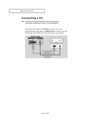 Page 18English-15
INSTALLATION
Connecting a PC
Note: This figure shows the Standard Connector-jack panel.
The actual configuration on your TV may be different.
TV Rear panel
PC VIDEO CABLE ( D-SUB )

PC AUDIO CABLE 
-  Connect the D- Sub cable  to “PC (PC IN)” on the rear of your set. 
-  Connect the stereo audio cable  to “
AUDIO (PC IN)” on the rear of your set 
and the other end to “Audio Out” of the sound card on your computer.
BN68-00653A-01Eng.qxd  5/7/04 9:03 AM  Page 15  