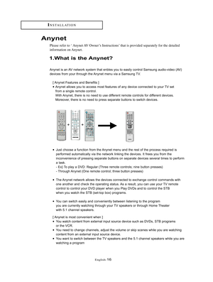 Page 19English-16
INSTALLATION
1.What is the Anynet?
Anynet is an AV network system that enbles you to easily control Samsung audio-video (AV)
devices from your through the Anynet menu via a Samsung TV.
[ Anynet Features and Benefits ]
•Anynet allows you to access most features of any device connected to your TV set 
from a single remote control.
With Anynet, there is no need to use different remote controls for different devices.
Moreover, there is no need to press separate buttons to switch devices.
•Just...