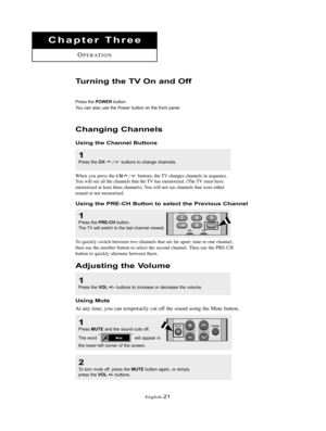 Page 24English-21
Chapter Three
OPERATION
Changing Channels
Using the Channel Buttons
1
Press the CH /buttons to change channels. 
When you press the CH/buttons, the TV changes channels in sequence.
You will see all the channels that the TV has memorized. (The TV must have 
memorized at least three channels). You will not see channels that were either 
erased or not memorized.
Using the PRE-CH Button to select the Previous Channel
1
Press the PRE-CHbutton.The TV will switch to the last channel viewed.
To...