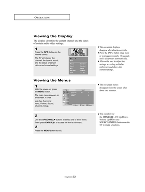 Page 25English-22
OPERATION
Viewing the Display
The display identifies the current channel and the status
of certain audio-video settings.  
Viewing the Menus
The on-screen displays
disappear after about ten seconds.
Press the INFO button once more 
or wait approximately 10 seconds 
and it disappears automatically.
Allows the user to adjust the 
settings according to his/her 
preference and shows the 
current settings.1
Press the INFObutton on the
remote control.
The TV will display the
channel, the type of...