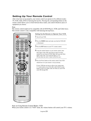 Page 26English-23
Setting Up Your Remote Control
After it has been set up properly, your remote control can operate in five different modes:
TV, VCR, Cable, DVD or Samsung Set-top box. Pressing the corresponding button on the
remote control allows you to switch between these modes, and control whichever piece of
equipment you choose.
Note
The remote control might not be compatible with all DVD Players, VCRs and Cable boxes.
This remote control is only compatible with Samsung Set-top boxes.
Note on Using Remote...