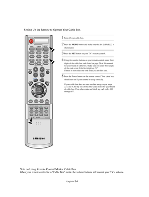 Page 27English-24
Setting Up the Remote to Operate Your Cable Box
Note on Using Remote Control Modes: Cable Box
When your remote control is in “Cable Box” mode, the volume buttons still control your TV’s volume.
1Turn off your cable box.
2Press the MODEbutton and make sure that the Cable LED is 
illuminated.
3Press the SETbutton on your TV’s remote control.
4Using the number buttons on your remote control, enter three 
digits of the cable box code listed on page 26 of this manual
for your brand of cable box....