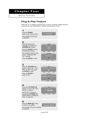 Page 30English-27
Chapter Four
SPECIALFEATURES
Plug & Play Feature
When the TV is initially powered On, two basic customer settings proceed
automatically and subsequently: Setting Auto program, Clock.
1
Press the POWERbutton on the remote control.
The message “Plug & Play”
is displayed.
2
Select the appropriate 
Language by pressing the
UP/DOWNbuttons.
Press the 
ENTERbuttonto confirm your choice.
The message “Antenna Input
Check,” is displayed with
“OK ” selected. 
Press the 
ENTERbutton.
5
Press the...