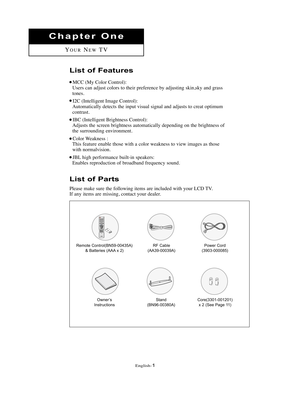 Page 4English-1
List of Parts
Please make sure the following items are included with your LCD TV.
If any items are missing, contact your dealer.
Chapter One
YOURNEWTV
Remote Control(BN59-00435A)
& Batteries (AAA x 2)RF Cable
(AA39-00039A)Power Cord 
(3903-000085)
Owner’s
InstructionsCore(3301-001201)
x 2 (See Page 11)Stand
(BN96-00380A)
List of Features
MCC (My Color Control):
Users can adjust colors to their preference by adjusting skin,sky and grass
tones.
I2C (Intelligent Image Control):
Automatically...