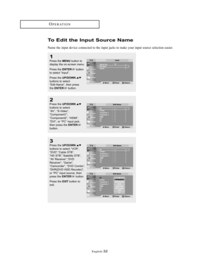 Page 35English-32
OPERATION
To Edit the Input Source Name
Name the input device connected to the input jacks to make your input source selection easier.
1
Press the MENUbutton to
display the on-screen menu.
Press the 
ENTERbutton
to select “Input”.
Press the 
UP/DOWNbuttons to select
“Edit Name”, then press
the 
ENTERbutton.
2
Press the UP/DOWNbuttons to select
“AV”, “S-Video”,
“Component1”,
“Component2”, “HDMI”,
“DVI”, or “PC” input jack,
then press the 
ENTERbutton.
3
Press the UP/DOWNbuttons to select...