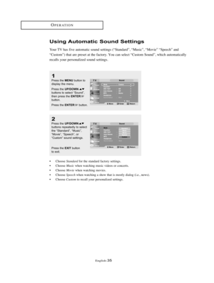 Page 38English-35
Using Automatic Sound Settings
Your TV has five automatic sound settings (“Standard”, “Music”, “Movie” “Speech” and
“Custom”) that are preset at the factory. You can select “Custom Sound”, which automatically
recalls your personalized sound settings. 
2
Press the UP/DOWNbuttons repeatedly to select
the “Standard”, “Music”,
“Movie”, “Speech”, or
“Custom” sound settings.
Press the 
EXITbutton
to exit.
1
Press the MENUbutton to
display the menu. 
Press the 
UP/DOWNbuttons to select “Sound”,
then...