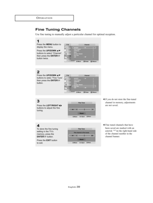 Page 42English-39
OPERATION
Fine Tuning Channels
Use fine tuning to manually adjust a particular channel for optimal reception.
1
Press the MENUbutton to
display the menu.
Press the 
UP/DOWNbuttons to select “Channel”,
then press the ENTERbutton twice.
2
Press the UP/DOWNbuttons to selec “Fine Tune”,
then press the ENTERbutton.
3
Press the LEFT/RIGHTbuttons to adjust the fine
tuning.
4
To store the fine tuning
setting in the TV’s
memory, press the
ENTERbutton.
Press the 
EXITbutton
to exit.
If you do not store...