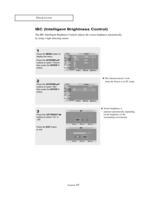 Page 50English-47
OPERATION
IBC (Intelligent Brightness Control)
The IBC (Intelligent Brightness Control) adjusts the screen brightness automatically 
by using a light detecting sensor.
1
Press the MENUbutton to
display the menu.
Press the 
UP/DOWNbuttons to select “Picture”,
then press the ENTERbutton. 
2
Press the UP/DOWNbuttons to select “IBC”,
then press the ENTERbutton.
3
Press the LEFT/RIGHTbuttons to select “On” or 
“Off”.
Press the 
EXITbutton
to exit.
Screen brightness is
adjusted automatically...