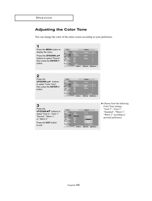 Page 52English-49
OPERATION
Adjusting the Color Tone
You can change the color of the entire screen according to your preference.
2
Press the UP/DOWNbuttons 
to select “Color Tone”, 
then press the 
ENTERbutton.
1
Press the MENUbutton to
display the menu.
Press the 
UP/DOWNbuttons to select “Picture”,
then press the ENTERbutton.
3
Press the UP/DOWNbuttons to
select “Cool 2”, “Cool 1”,
“Normal”, “Warm 1”, 
or “Warm 2”.
Press the 
EXITbutton 
to exit.
Choose from the following
Color Tone settings:
“Cool 2”, “Cool...