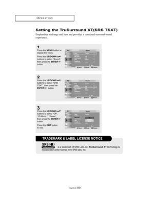 Page 53English-50
Setting the TruSurround XT(SRS TSXT)
Emphasizes midrange and bass and provides a simulated surround-sound
experience.
OPERATION
2
Press the UP/DOWNbuttons to select “SRS
TSXT”, then press the
ENTERbutton.
1
Press the MENUbutton to
display the menu.
Press the 
UP/DOWNbuttons to select “Sound”,
then press the ENTERbutton.
3Press the UP/DOWNbuttons to select “Off”, 
“3D Mono ”, “Stereo”, 
then press the 
ENTERbutton.
Press the 
EXITbutton 
to exit.
TRADEMARK & LABEL LICENSE NOTICE
is a trademark...