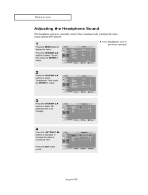 Page 56English-53
OPERATION
1
Press the MENUbutton to
display the menu. 
Press the 
UP/DOWNbuttons to select “Sound”,
then press the ENTERbutton.
2
Press the UP/DOWNbuttons to select 
“Headphone”, then press
the 
ENTERbutton.
Note : Headphones must be
purchased separately.
3
Press the UP/DOWNbuttons to select the 
particular item to be
changed.
4
Press the LEFT/RIGHTbuttons to decrease or
increase the value of
a particular item. 
Press the 
EXITbutton 
to exit.
Adjusting the Headphone Sound
The headphone option...