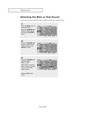 Page 57English-54
OPERATION
1
Press the MENUbutton to
display the menu. 
Press the 
UP/DOWNbuttons to select “Sound”,
then press the ENTERbutton.
2
Press the UP/DOWNbuttons to select “Sound
Select”, then press the
ENTERbutton.
3
Press the UP/DOWNbuttons to select 
“Main” or “Sub”.
Select “Main” to hear the
main TV sound and select
“Sub” to hear the PIP
window sound.
Press the 
EXITbutton 
to exit.
Selecting the Main or Sub Sound
You can select to hear sound from either the Main or Sub picture when PIP is On....