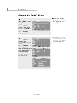 Page 60English-57
OPERATION
Setting the On/Off Timer
1
Press the MENUbutton to
display the on-screen 
menu.
Press the 
UP/DOWNbuttons  to select “Setup”,
then press the ENTERbutton.
Press the 
ENTERbutton to select “Time”.
Before using the timer,
you must set the TV’s clock.
(See “Setting the Clock”
on page 56)
When you set the hours,
make sure the correct time 
of day (am or pm) appears 
to the right of the time.
2
Press the UP/DOWNbuttons to select
“On Timer”, then press the
ENTERbutton.
Press the...