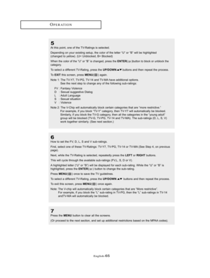 Page 68English-65
OPERATION
5
At this point, one of the TV-Ratings is selected.
Depending on your existing setup, the color of the letter “U” or “B” will be highlighted
(changed to yellow). (U= Unblocked, B= Blocked)
When the color of the “U” or “B” is changed, press theENTER()button to block or unblock the
category.
To select a different TV-Rating, press the UP/DOWNbuttons and then repeat the process. 
To  
EXITthis screen, press MENU( ) again.
Note 1: The TV-Y7, TV-PG, TV-14 and TV-MA have additional...
