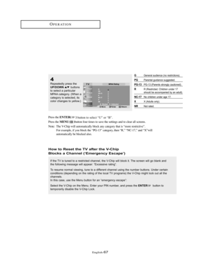 Page 70English-67
How to Reset the TV after the V-Chip
Blocks a Channel (‘Emergency Escape’)
If the TV is tuned to a restricted channel, the V-Chip will block it. The screen will go blank and
the following message will appear: “Excessive rating”.
To resume normal viewing, tune to a different channel using the number buttons. Under certain
conditions (depending on the rating of the local TV programs) the V-Chip might lock out all the
channels.
In this case, use the Menu button for an “emergency escape”:
Select...