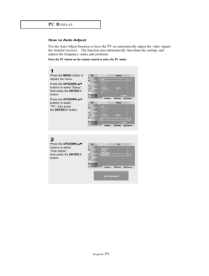 Page 74English-71
How to Auto Adjust
Use the Auto Adjust function to have the TV set automatically adjust the video signals
the monitor receives.   The function also automatically fine-tunes the settings and
adjusts the frequency values and positions.  
Press the PC button on the remote control to select the PC mode.
PC DISPLAY
1
Press the MENUbutton to
display the menu.
Press the 
UP/DOWNbuttons to select “Setup”,
then press the ENTERbutton.
Press the 
UP/DOWNbuttons to select
“PC”, then press
the...