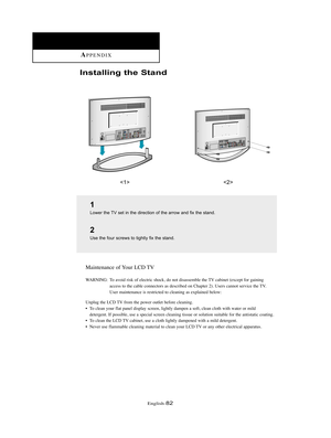 Page 85English-82
Installing the Stand
 
1
Lower the TV set in the direction of the arrow and fix the stand.
2
Use the four screws to tightly fix the stand.
Maintenance of Your LCD TV
WARNING: To avoid risk of electric shock, do not disassemble the TV cabinet (except for gaining
access to the cable connectors as described on Chapter 2). Users cannot service the TV.
User maintenance is restricted to cleaning as explained below:
Unplug the LCD TV from the power outlet before cleaning.
• To clean your flat panel...