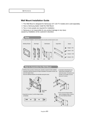 Page 86English-83
Wall Mount Installation Guide
1. This Wall Mount is designed for Samsung’s 32” LCD TV models and is sold separately.
2. Have a Samsung dealer install the Wall Mount. 
3. Two or more people are required for installation. 
4. Samsung is not responsible for any product damage or any injury 
caused by installation at the customer’s discretion. 
Parts
How to Assemble the Wall Mount 
For wall mount installation, only the components and parts provided should be used. 
1.Wall Mount Set is provided in...