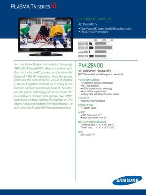 Page 12 / LED 8000
PN42B400   
42” Widescreen Plasma HDTV   
[42.3” (truncated) actual diagonal screen size]
TV SPECIFICATIONS •  
2,000,000:1 dynamic contrast ratio • HD 720p resolution
 • 600Hz subfield motion technology
 •  Fast .001ms response time
 •  Glossy Black with Silver Grey Deco cabinet
FEATURES      
 •   ENERGY STAR® compliant
CONNECTIONS  
	 •		 1	HDMI® (back)
AUDIO
	 •	SRS	 TruSurround	HD™
	 •	Watts	per	channel: 	10W	x	2
NET DIMENSIONS (WxDxH)
 TV	without	stand:	 41.5"	x	2.9"	x...