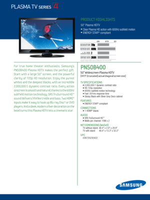 Page 12 / LED 8000
PN50B400   
50” Widescreen Plasma HDTV    
[49.9” (truncated) actual diagonal screen size]
TV SPECIFICATIONS •  
2,000,000:1 dynamic contrast ratio • HD 720p resolution
 • 600Hz subfield motion technology
 •  Fast .001ms response time
 •  Glossy Black with Silver Grey Deco cabinet
FEATURES      
 •   ENERGY STAR® compliant
CONNECTIONS  
	 •		 1	HDMI® (back)
AUDIO
	 •	SRS	 TruSurround	HD™
	 •	Watts	per	channel: 	10W	x	2
NET DIMENSIONS (WxDxH)
 TV	without	stand:	 48.4"	x	2.9"	x...