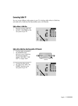 Page 19English - 19
Connecting Cable TV
You can connect different cable systems to your TV, including cable without a Cable box, 
and cable with a Cable box that descrambles some or all channels.
Cable without a Cable Box
1
Plug the incoming cable into
the ANT 1 IN (CABLE) on the
rear panel of your TV.
Cable with a Cable Box that Descrambles All Channels
1
Find the cable connected to
the ANTENNA OUT 
terminal on your Cable box. 
This terminal might be 
labeled “ANT OUT”, “VHF 
OUT” or simply “OUT”.
2
Connect...