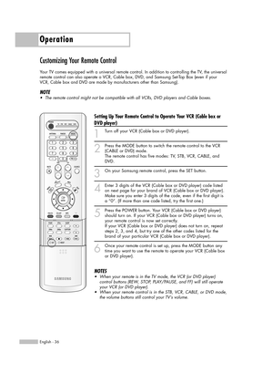 Page 36Operation
English - 36
Customizing Your Remote Control
Your TV comes equipped with a universal remote control. In addition to controlling the TV, the universal
remote control can also operate a VCR, Cable box, DVD, and Samsung Set-Top Box (even if your
VCR, Cable box and DVD are made by manufacturers other than Samsung). 
NOTE
•The remote control might not be compatible with all VCRs, DVD players and Cable boxes.
Setting Up Your Remote Control to Operate Your VCR (Cable box or
DVD player)
1
Turn off your...