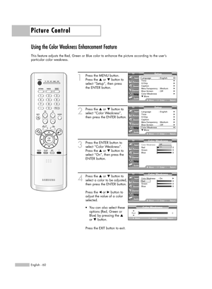 Page 60Picture Control
English - 60
Using the Color Weakness Enhancement Feature
This feature adjusts the Red, Green or Blue color to enhance the picture according to the user’s 
particular color weakness.
1
Press the MENU button.
Press the …or †button to
select “Setup”, then press 
the ENTER button.
2
Press the …or †button to
select “Color Weakness”,
then press the ENTER button.
3
Press the ENTER button to
select “Color Weakness”.
Press the …or †button to
select “On”, then press the
ENTER button.
4
Press the...