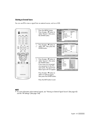 Page 63English - 63
Selecting an External Source
You can use PIP to view a signal from an external source, such as a VCR.
1
Press the MENU button.
Press the …or †button to
select “Picture”, then press
the ENTER button.
2
Press the …or †button to
select “PIP”, then press the
ENTER button.
3
Press the …or †button to
select “Source”, then press
the ENTER button.
If you have not connected
any equipment to the TV’s
input jacks, the signal from
these inputs will not appear.
Press the …or †button to
select an external...