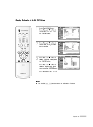 Page 65English - 65
Changing the Location of the Sub (PIP) Picture
1
Press the MENU button.
Press the …or †button to
select “Picture”, then press
the ENTER button.
2
Press the …or †button to
select “PIP”, then press the
ENTER button.
3
Press the …or †button to
select “Position”, then press
the ENTER button.
Press the …or †button to
select a position you want,
then press the ENTER button.
Press the EXIT button to exit.
Picture
Mode : Standard√Size : 16:9√Digital NR : On√DNIe Demo : Off√My Color Control√Film Mode...