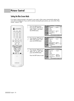 Page 70Picture Control
English - 70
Setting the Blue Screen Mode
If no signal is being received or the signal is very weak, a blue screen automatically replaces the
noisy picture background. If you wish to continue viewing the poor picture, you must set the “Blue
Screen” mode to “Off”.
1
Press the MENU button.
Press the …or †button to
select “Setup”, then press 
the ENTER button.
2
Press the …or †button to
select “Blue Screen”, then
press the ENTER button.
3
Press the …or †button to
select “On” or “Off”, then...