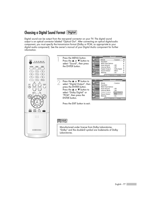 Page 77English - 77
Choosing a Digital Sound Format
Digital sound can be output from the rear-panel connector on your TV. The digital sound
output is an optical connector labeled “Optical Out”. After connecting an optical digital-audio
component, you must specify the transmission format (Dolby or PCM, as appropriate to your
digital audio component). See the owners manual of your Digital Audio component for further 
information.
1
Press the MENU button.
Press the …or †button to
select “Sound”, then press
the...