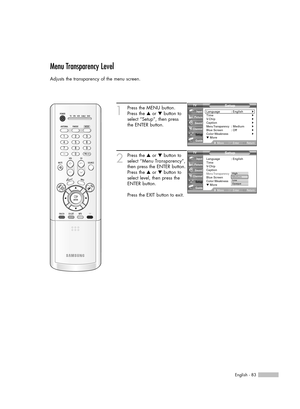 Page 83English - 83
Menu Transparency Level
Adjusts the transparency of the menu screen.
1
Press the MENU button.
Press the …or †button to
select “Setup”, then press 
the ENTER button.
2
Press the …or †button to
select “Menu Transparency”,
then press the ENTER button.
Press the …or †button to
select level, then press the
ENTER button.
Press the EXIT button to exit.
Setup
Language : English√Time√V-Chip√Caption√Menu Transparency: Medium√Blue Screen : Off√Color Weakness√▼ More
MoveEnterReturn Input
Picture
Sound...