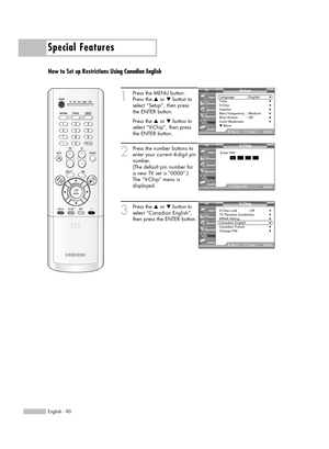 Page 90Special Features
English - 90
How to Set up Restrictions Using Canadian English
1
Press the MENU button.
Press the …or †button to
select “Setup”, then press 
the ENTER button.
Press the …or †button to
select “V-Chip”, then press
the ENTER button.
2
Press the number buttons to
enter your current 4-digit pin
number.
(The default pin number for
a new TV set is “0000”.)
The “V-Chip” menu is
displayed.
3
Press the …or †button to
select “Canadian English”,
then press the ENTER button.V- Chip
V-Chip Lock :...