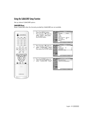 Page 99English - 99
Using the CableCARD Setup Function
Sets up relevant CableCARD options.
CableCARD Reset
Resets CableCARD when the channels provided by CableCARD are not available.
1
Press the MENU button.
Press the …or †button to
select “Setup”, then press 
the ENTER button.
2
Press the …or †button to
select “CableCARDTMSetup”,
then press the ENTER button.
3
Press the ENTER button to
select “CableCARDTMReset”.
Setup
Language : English√Time√V-Chip√Caption√Menu Transparency: Medium√Blue Screen : Off√Color...