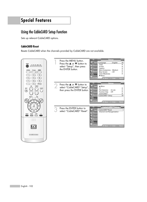 Page 102Special Features
English - 102
Using the CableCARD Setup Function
Sets up relevant CableCARD options.
CableCARD Reset
Resets CableCARD when the channels provided by CableCARD are not available.
1
Press the MENU button.
Press the …or †button to
select “Setup”, then press 
the ENTER button.
2
Press the …or †button to
select “CableCARDTMSetup”,
then press the ENTER button.
3
Press the ENTER button to
select “CableCARDTMReset”.
Setup
Language : English√Time√V-Chip√Caption√Menu Transparency: Medium√Blue...