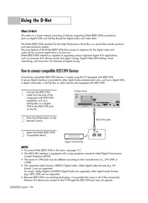 Page 106Using the D-Net
English - 106
How to connect compatible IEEE1394 Devices
Connecting compatible IEEE1394 devices is simple using this TV equipped with IEEE1394. 
A secure digital interface is provided to other digital home entertainment units, such as a digital VCR,
a digital camcorder, a Set-Top Box or other devices also equipped with IEEE1394.
1
Connect the IEEE1394 
cable from the jack of the 
component with IEEE1394 
capability, such as a 
Set-Top Box or a Digital 
VCR to the IEEE1394 jack 
on the...