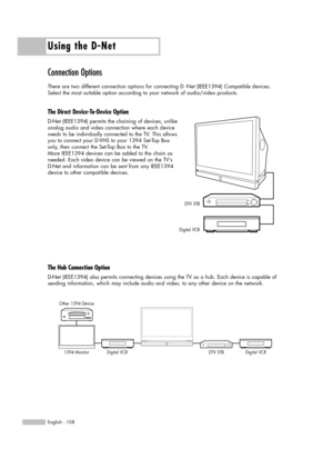 Page 108Using the D-Net
English - 108
Connection Options
There are two different connection options for connecting D -Net (IEEE1394) Compatible devices. 
Select the most suitable option according to your network of audio/video products.
The Direct Device-To-Device Option
D-Net (IEEE1394) permits the chaining of devices, unlike 
analog audio and video connection where each device
needs to be individually connected to the TV. This allows
you to connect your D-VHS to your 1394 Set-Top Box
only, then connect the...