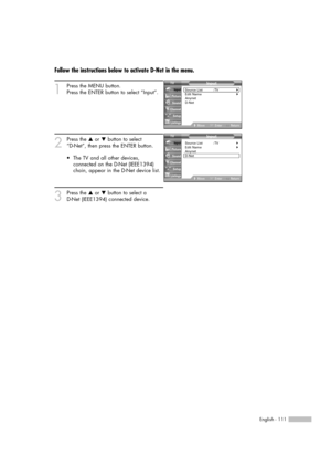 Page 111English - 111
Follow the instructions below to activate D-Net in the menu.
1
Press the MENU button. 
Press the ENTER button to select “Input”.
2
Press the …or †button to select 
“D-Net”, then press the ENTER button.
3
Press the …or †button to select a 
D-Net (IEEE1394) connected device. •The TV and all other devices,
connected on the D-Net (IEEE1394)
chain, appear in the D-Net device list.
Input
Source List : TV√Edit Name√Anynet
D-Net
MoveEnterReturn Input
Picture
Sound
Channel
Setup
Listings
Input...