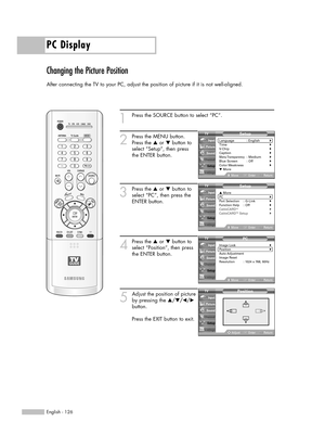 Page 126PC Display
English - 126
Changing the Picture Position
After connecting the TV to your PC, adjust the position of picture if it is not well-aligned.
1
Press the SOURCE button to select “PC”.
2
Press the MENU button.
Press the …or †button to
select “Setup”, then press
the ENTER button.
3
Press the …or †button to
select “PC”, then press the
ENTER button.
4
Press the …or †button to
select “Position”, then press
the ENTER button.
5
Adjust the position of picture
by pressing the …/†/œ/√
button.
Press the EXIT...